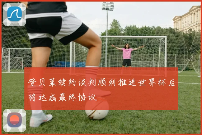 登贝莱续约谈判顺利推进世界杯后将达成最终协议