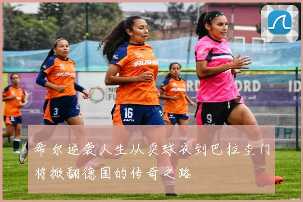 希尔逆袭人生从卖球衣到巴拉圭门将掀翻德国的传奇之路