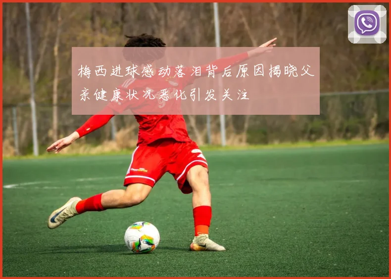 梅西进球感动落泪背后原因揭晓父亲健康状况恶化引发关注