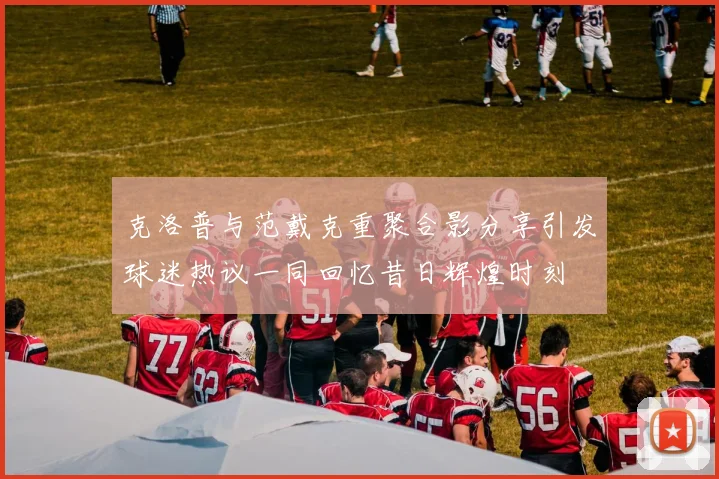 克洛普与范戴克重聚合影分享引发球迷热议一同回忆昔日辉煌时刻