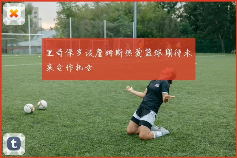 里奇保罗谈詹姆斯热爱篮球期待未来合作机会
