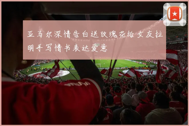 亚马尔深情告白送玫瑰花给女友拉明手写情书表达爱意