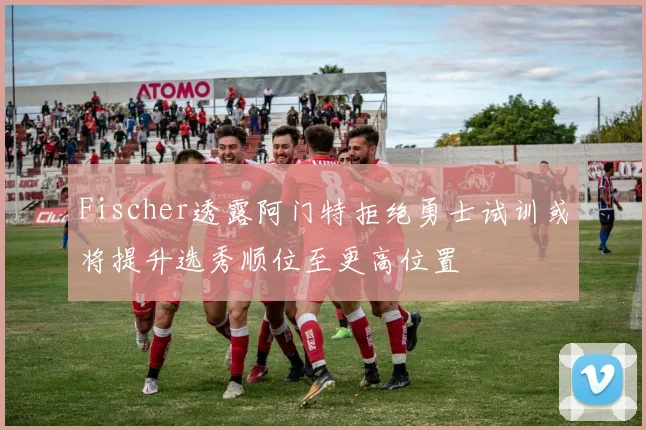 Fischer透露阿门特拒绝勇士试训或将提升选秀顺位至更高位置