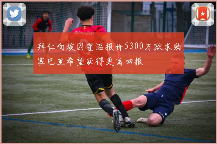 拜仁向埃因霍温报价5300万欧求购塞巴里希望获得更高回报