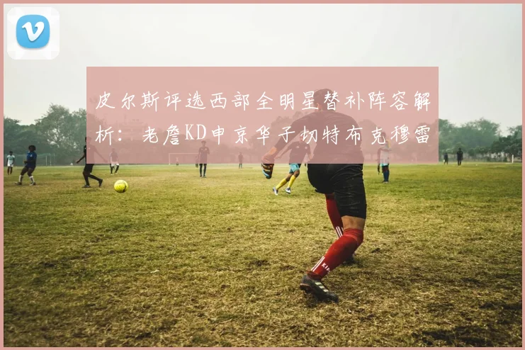 皮尔斯评选西部全明星替补阵容解析：老詹KD申京华子切特布克穆雷的实力对比