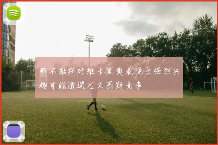 那不勒斯对维卡里奥表现出强烈兴趣可能遭遇尤文图斯竞争