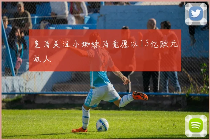 皇马关注小蜘蛛马竞愿以15亿欧元放人