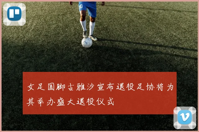 女足国脚古雅沙宣布退役足协将为其举办盛大退役仪式
