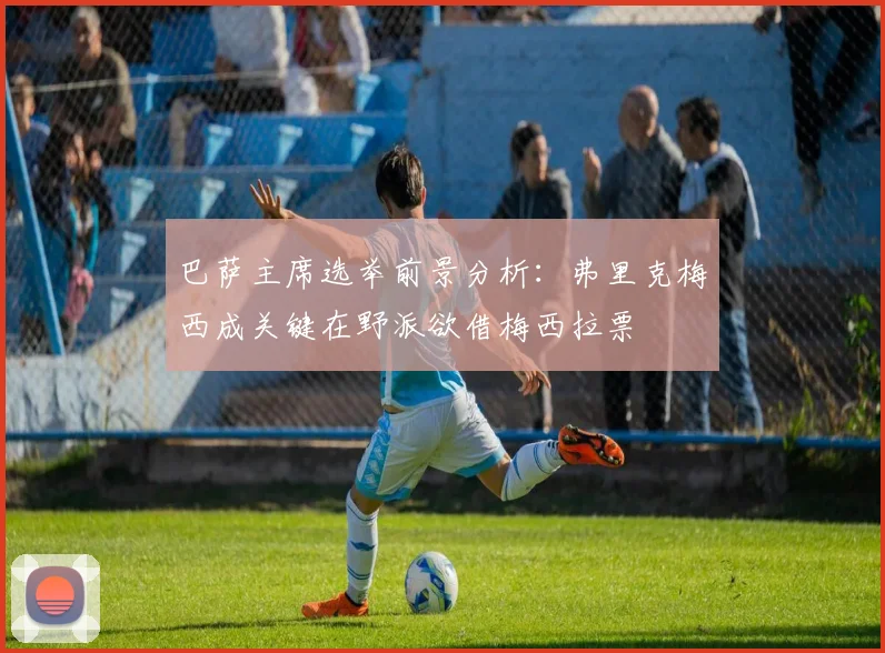 巴萨主席选举前景分析：弗里克梅西成关键在野派欲借梅西拉票