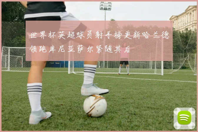 世界杯英超球员射手榜更新哈兰德领跑库尼亚萨尔紧随其后