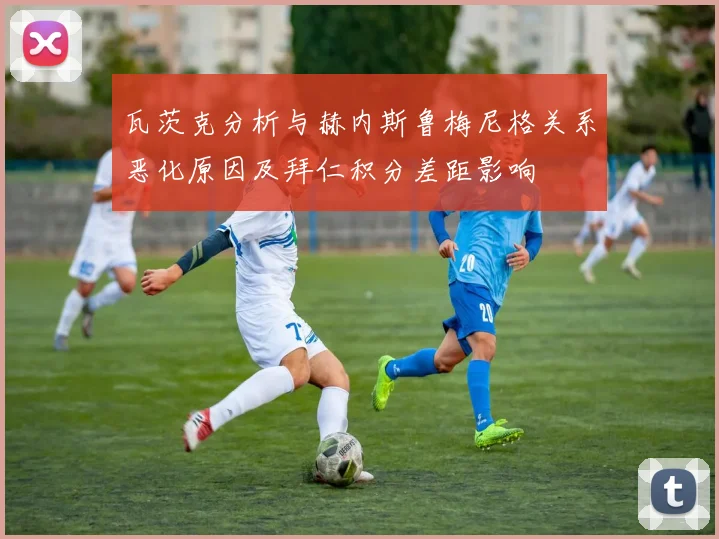 瓦茨克分析与赫内斯鲁梅尼格关系恶化原因及拜仁积分差距影响