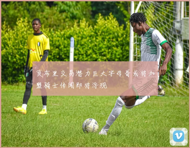 莫布里交易潜力巨大字母哥或将加盟骑士传闻即将浮现
