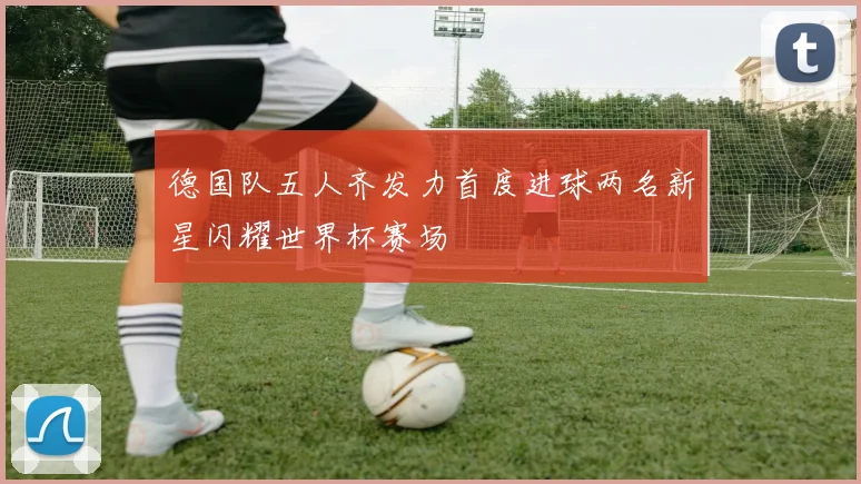 德国队五人齐发力首度进球两名新星闪耀世界杯赛场