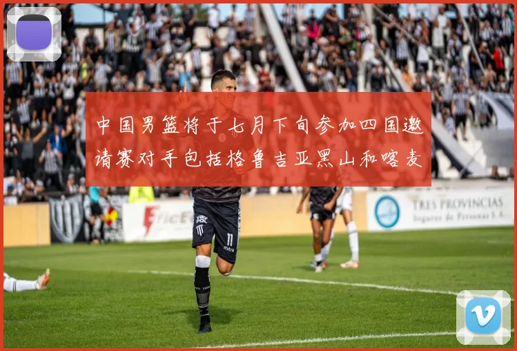 中国男篮将于七月下旬参加四国邀请赛对手包括格鲁吉亚黑山和喀麦隆