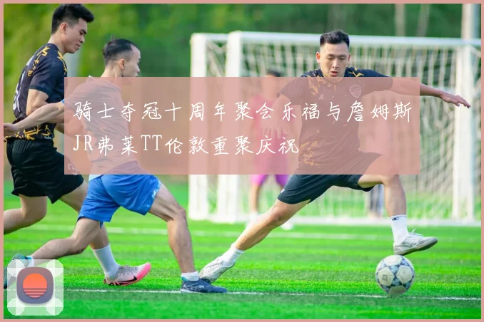 骑士夺冠十周年聚会乐福与詹姆斯JR弗莱TT伦敦重聚庆祝