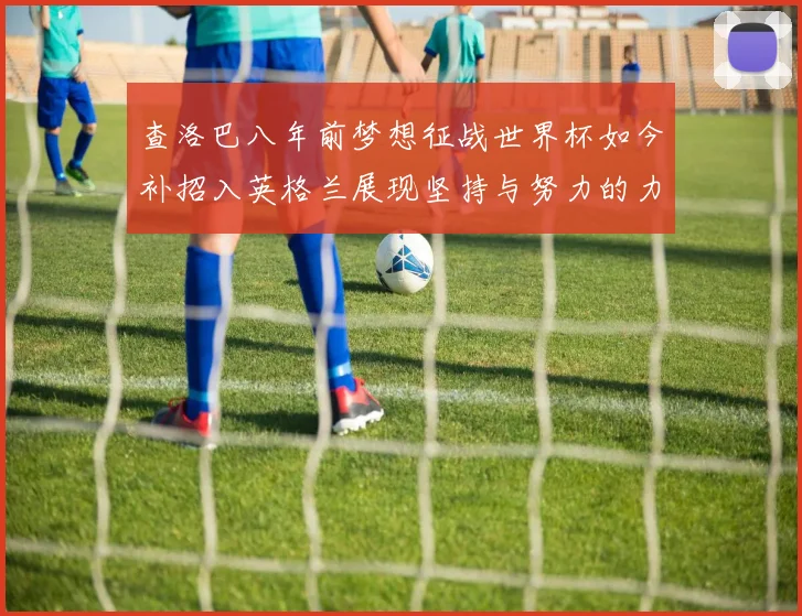 查洛巴八年前梦想征战世界杯如今补招入英格兰展现坚持与努力的力量