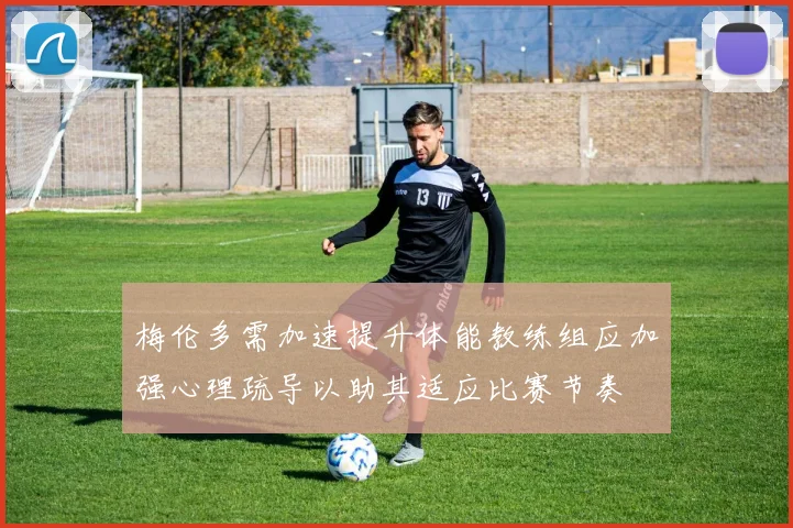 梅伦多需加速提升体能教练组应加强心理疏导以助其适应比赛节奏