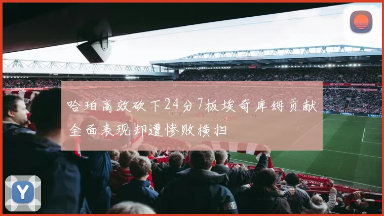 哈珀高效砍下24分7板埃奇库姆贡献全面表现却遭惨败横扫