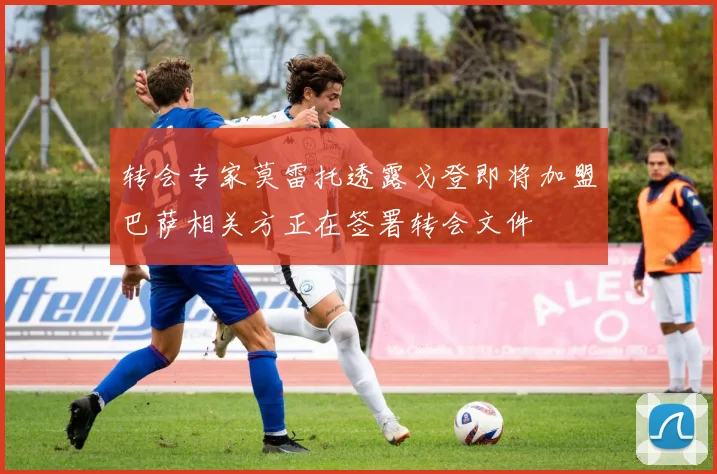 转会专家莫雷托透露戈登即将加盟巴萨相关方正在签署转会文件