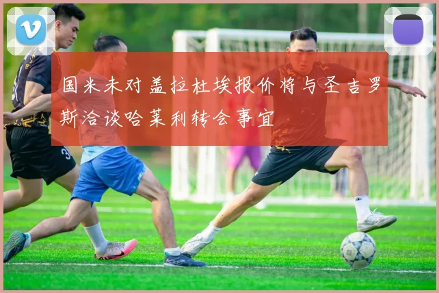 国米未对盖拉杜埃报价将与圣吉罗斯洽谈哈莱利转会事宜