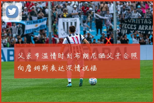 父亲节温情时刻布朗尼晒父子合照向詹姆斯表达深情祝福
