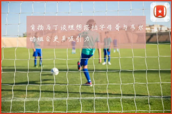 肯扬马丁谈理想搭档字母哥与韦尔的组合更具吸引力