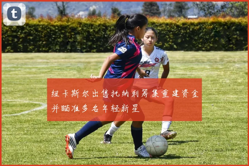 纽卡斯尔出售托纳利筹集重建资金并瞄准多名年轻新星